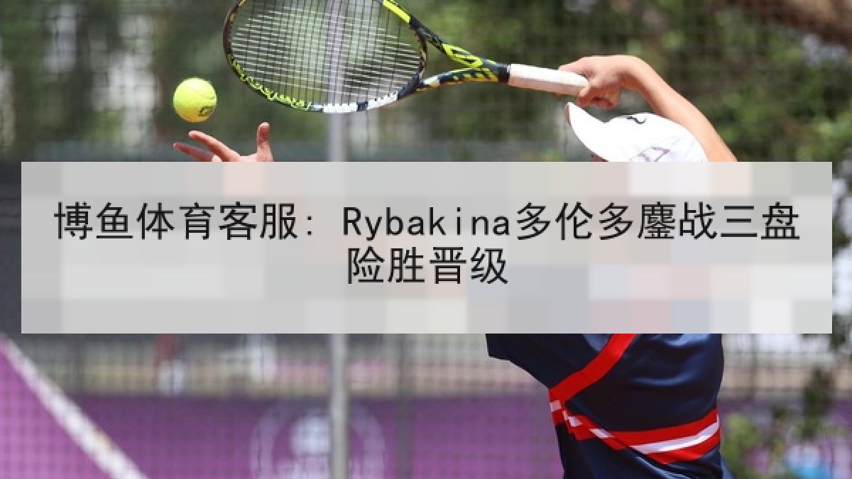 博鱼体育客服: Rybakina多伦多鏖战三盘险胜晋级 博鱼体育客服: Rybakina多伦多鏖战三盘险胜晋级
