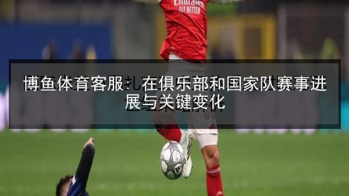 博鱼体育客服: 在俱乐部和国家队赛事进展与关键变化 博鱼体育客服: 在俱乐部和国家队赛事进展与关键变化
